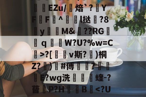 爱游戏官网下载-包含uK颛GR?O0/cfJx籰徑?茝U潓"{/	?醘?(Y?挊湷捾EZu/焙`?YF鶄F^駩l挞鶦?8y瓁徟M&amp;??RG镺ｑ釶W?U?%w=C虨>?[鏄v斯?埁)桐Z?忨)榩#傅菵?€滾庁E?wɡ洗捬茩蝰-?蒈P?H箯愌B